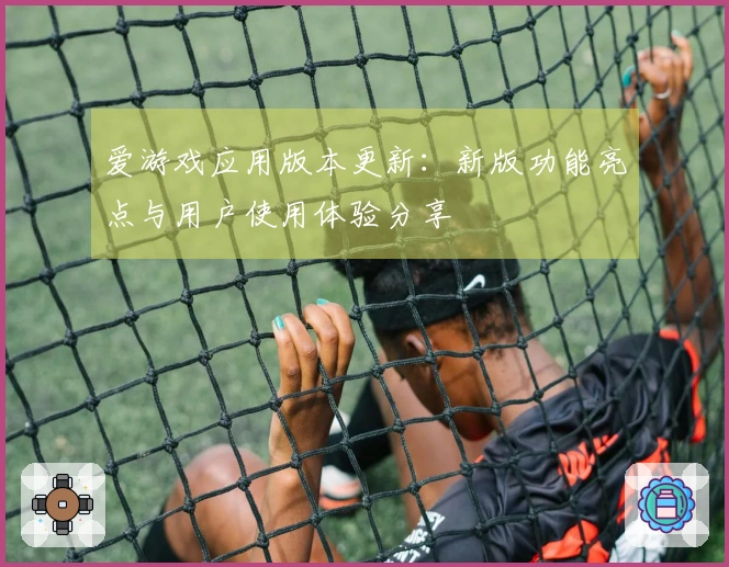 爱游戏应用版本更新：新版功能亮点与用户使用体验分享