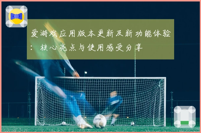 爱游戏应用版本更新及新功能体验：核心亮点与使用感受分享