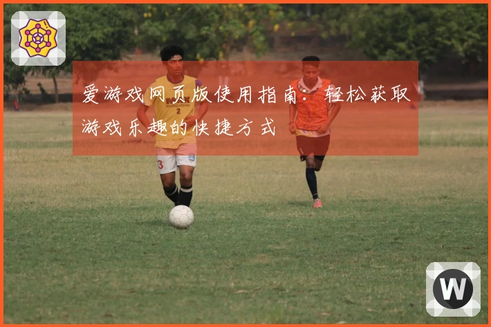爱游戏网页版使用指南：轻松获取游戏乐趣的快捷方式