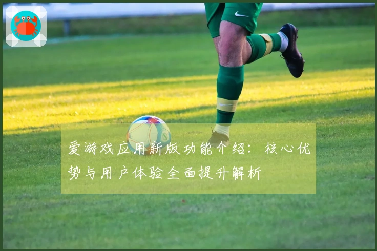 爱游戏应用新版功能介绍：核心优势与用户体验全面提升解析