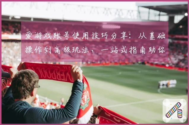 爱游戏账号使用技巧分享：从基础操作到高级玩法，一站式指南助你轻松上手